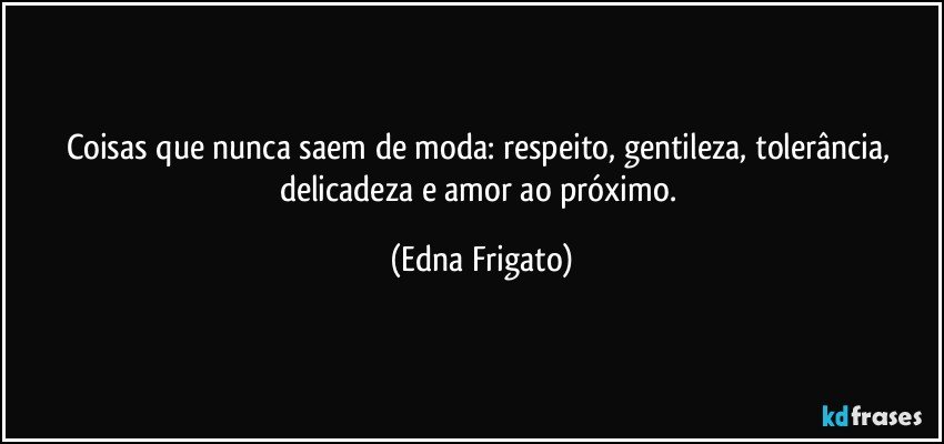 Coisas que nunca saem de moda: respeito, gentileza, tolerância, delicadeza e amor ao próximo. (Edna Frigato)