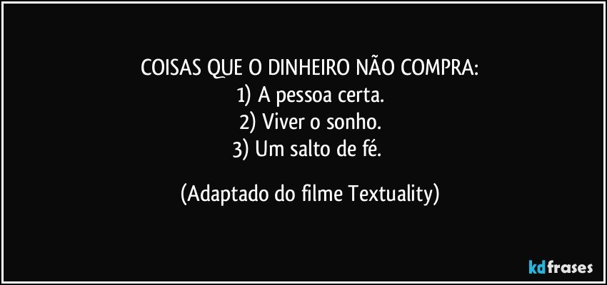 COISAS QUE O DINHEIRO NÃO COMPRA:
1)	A pessoa certa.
2)	Viver o sonho.
3)	Um salto de fé. (Adaptado do filme Textuality)