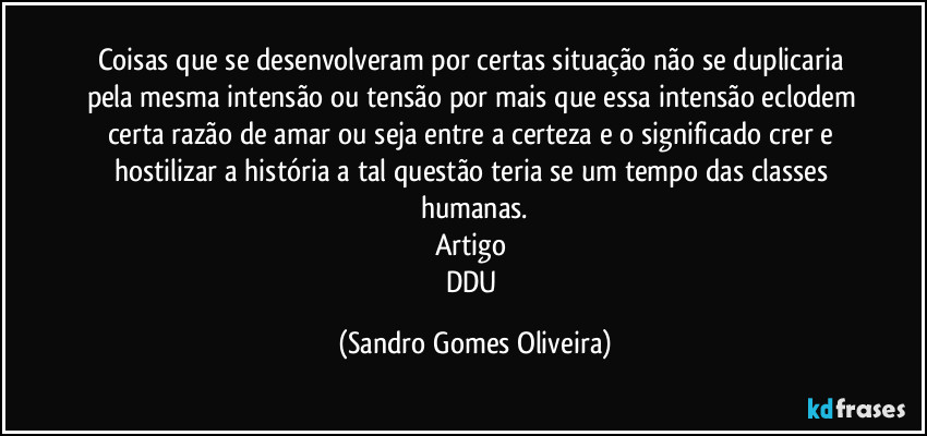 Coisas que se desenvolveram por certas situação não se duplicaria pela mesma intensão ou tensão por mais que essa intensão eclodem certa razão de amar ou seja entre a certeza e o significado crer e hostilizar a história a tal questão teria se um tempo das classes humanas.
Artigo 
DDU (Sandro Gomes Oliveira)