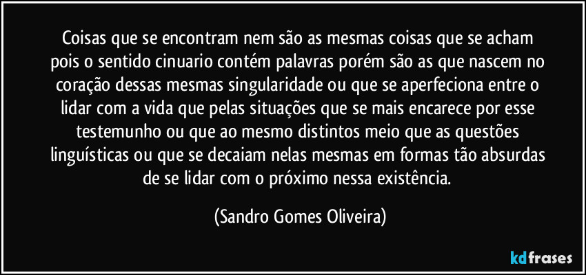 Coisas que se encontram nem são as mesmas coisas que se acham pois o sentido cinuario contém palavras porém são as que nascem no coração dessas mesmas singularidade ou que se aperfeciona entre o lidar com a vida que pelas situações que se mais encarece por esse testemunho ou que ao mesmo distintos meio que as questões linguísticas ou que se decaiam nelas mesmas em formas tão absurdas de se lidar com o próximo nessa existência. (Sandro Gomes Oliveira)