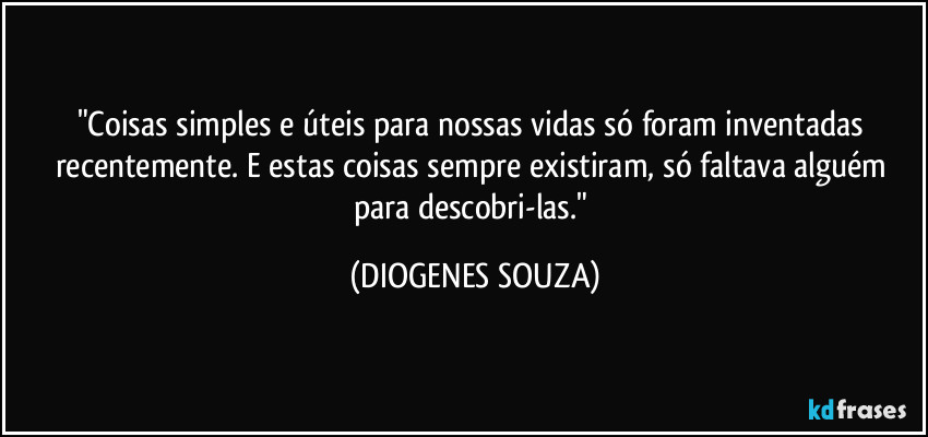 "Coisas simples e úteis para nossas vidas só foram inventadas recentemente. E estas coisas sempre existiram, só faltava alguém para descobri-las." (DIOGENES SOUZA)