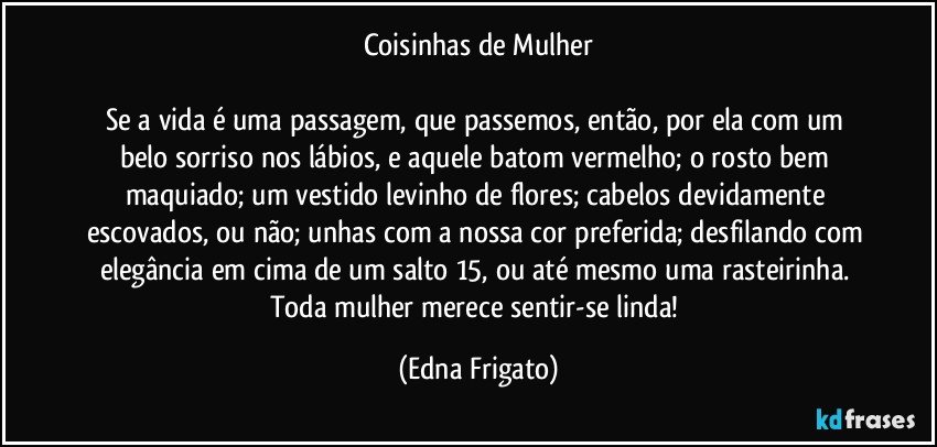 Coisinhas de Mulher

Se a vida é uma passagem, que passemos, então, por ela com um belo sorriso nos lábios, e aquele batom vermelho; o rosto bem maquiado; um vestido levinho de flores; cabelos devidamente escovados, ou não; unhas com a nossa cor preferida; desfilando com elegância em cima de um salto 15, ou até mesmo uma rasteirinha. Toda mulher merece sentir-se linda! (Edna Frigato)