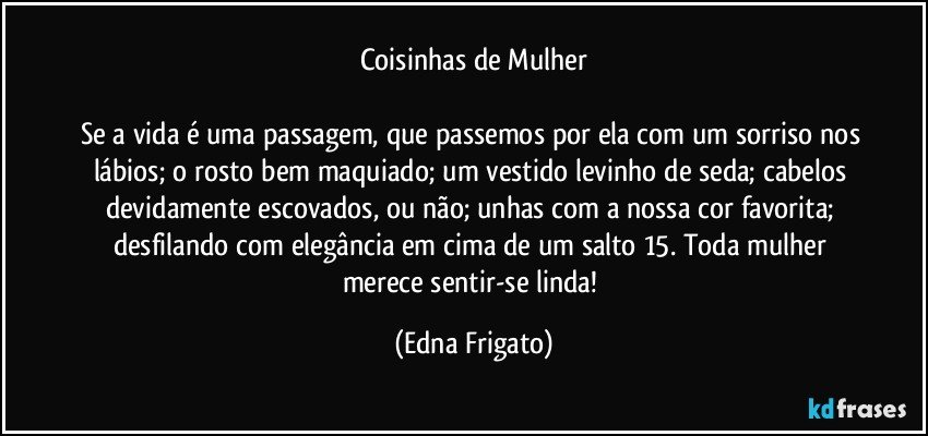 Coisinhas de Mulher

Se a vida é uma passagem, que passemos por ela com um sorriso nos lábios; o rosto bem maquiado; um vestido levinho de seda; cabelos devidamente escovados, ou não; unhas com a nossa cor favorita; desfilando com elegância em cima de um salto 15. Toda mulher merece sentir-se linda! (Edna Frigato)