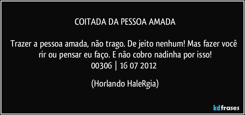 COITADA DA PESSOA AMADA

Trazer a pessoa amada, não trago. De jeito nenhum! Mas fazer você rir ou pensar eu faço. E não cobro nadinha por isso!
00306 | 16/07/2012 (Horlando HaleRgia)