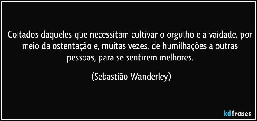 Coitados daqueles que necessitam cultivar o orgulho e a vaidade, por meio da ostentação e, muitas vezes, de humilhações a outras pessoas, para se sentirem melhores. (Sebastião Wanderley)