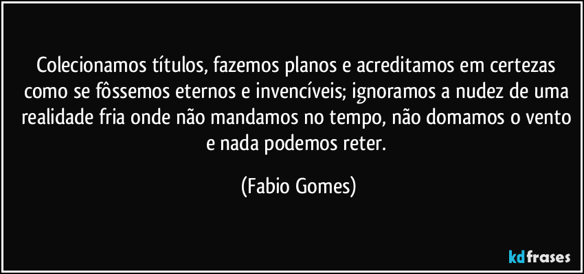 Colecionamos títulos, fazemos planos e acreditamos em certezas como se fôssemos eternos e invencíveis; ignoramos a nudez de uma realidade fria onde não mandamos no tempo, não domamos o vento e nada podemos reter. (Fabio Gomes)