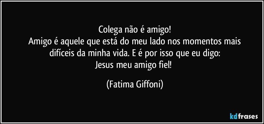 Colega não é amigo!
Amigo é aquele que está do meu lado nos momentos mais
difíceis da minha vida. E é por isso que eu digo:
Jesus meu amigo fiel! (Fatima Giffoni)