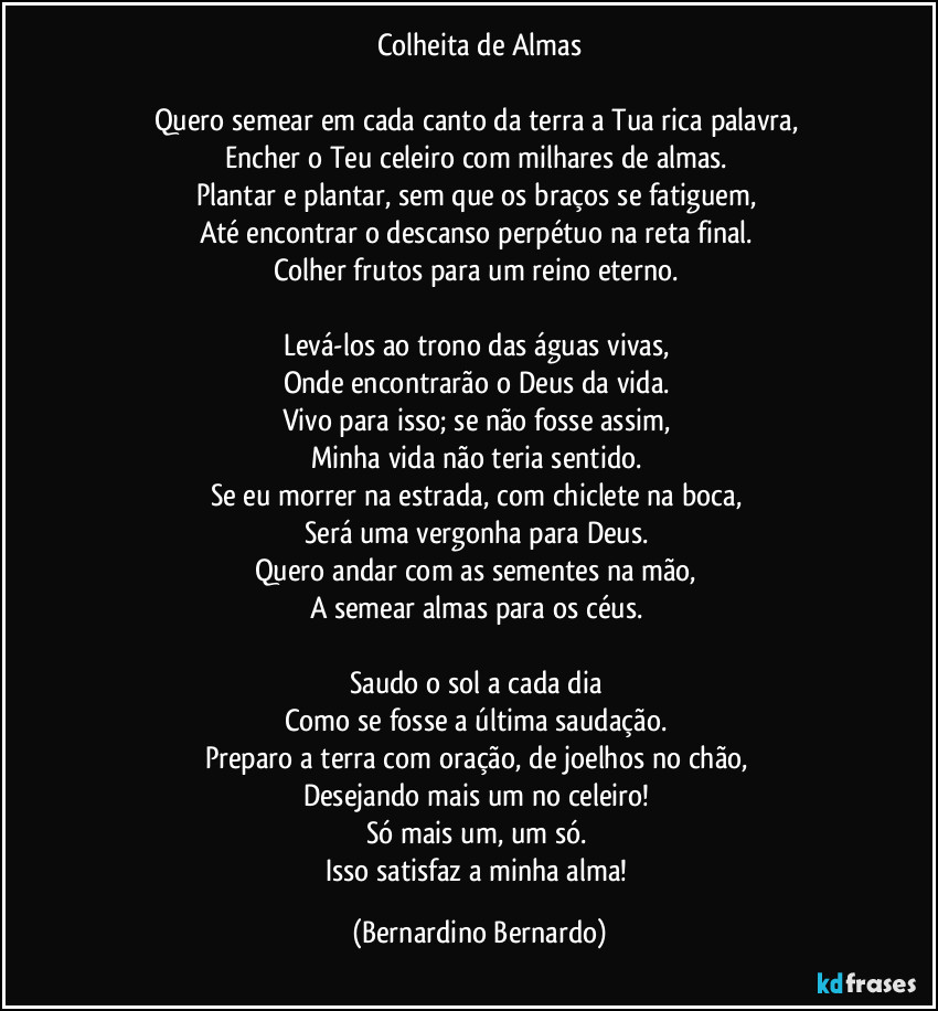 Colheita de Almas

Quero semear em cada canto da terra a Tua rica palavra,  
Encher o Teu celeiro com milhares de almas.  
Plantar e plantar, sem que os braços se fatiguem,  
Até encontrar o descanso perpétuo na reta final.  
Colher frutos para um reino eterno.  

Levá-los ao trono das águas vivas,  
Onde encontrarão o Deus da vida.  
Vivo para isso; se não fosse assim,  
Minha vida não teria sentido.  
Se eu morrer na estrada, com chiclete na boca,  
Será uma vergonha para Deus.  
Quero andar com as sementes na mão,  
A semear almas para os céus.  

Saudo o sol a cada dia  
Como se fosse a última saudação.  
Preparo a terra com oração, de joelhos no chão,  
Desejando mais um no celeiro!  
Só mais um, um só.  
Isso satisfaz a minha alma! (Bernardino Bernardo)