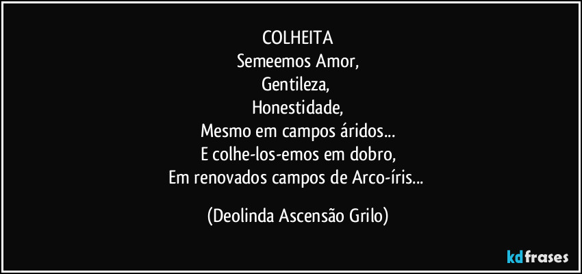 COLHEITA
Semeemos Amor,
Gentileza, 
Honestidade,
Mesmo em campos áridos...
E colhe-los-emos em dobro,
Em renovados campos de Arco-íris... (Deolinda Ascensão Grilo)