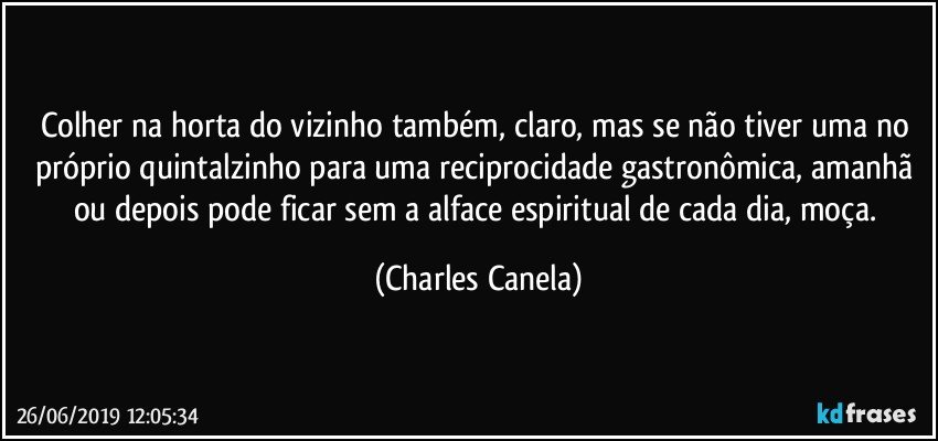 Colher na horta do vizinho também, claro, mas se não tiver uma no próprio quintalzinho para uma reciprocidade gastronômica, amanhã ou depois pode ficar sem a alface espiritual de cada dia, moça. (Charles Canela)