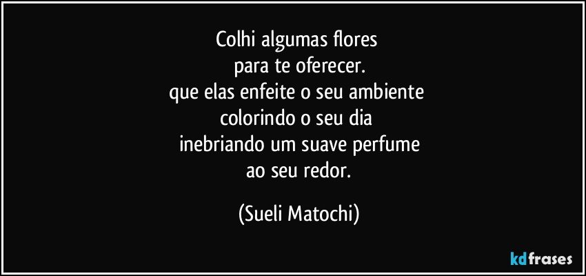 Colhi algumas flores 
para te oferecer.
que elas enfeite o seu ambiente 
colorindo o seu dia 
inebriando um suave perfume
 ao seu redor. (Sueli Matochi)