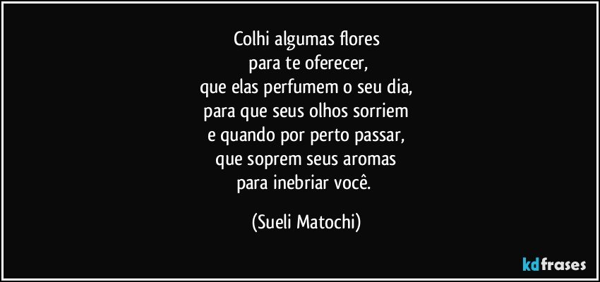 Colhi algumas flores
 para te oferecer,
que elas perfumem o seu dia,
 para que seus olhos sorriem 
e quando por perto passar,
 que soprem seus aromas 
para inebriar você. (Sueli Matochi)