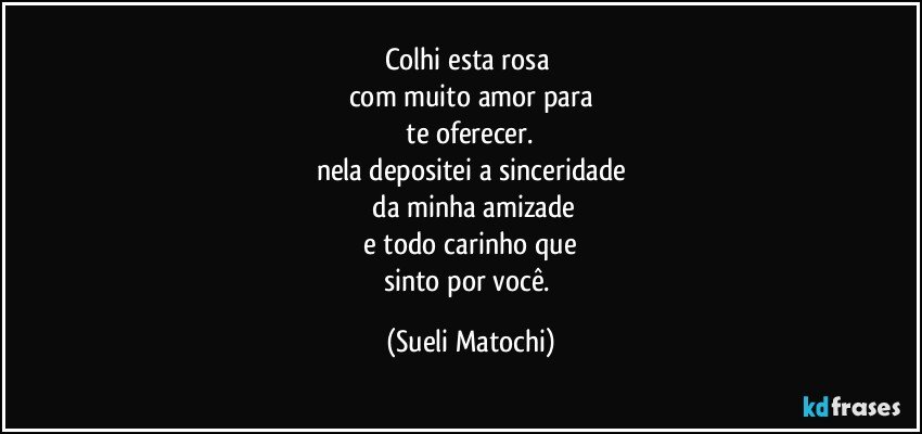 Colhi esta rosa 
com muito amor para
 te oferecer. 
nela depositei a sinceridade
 da minha amizade
 e todo carinho que 
sinto por você. (Sueli Matochi)