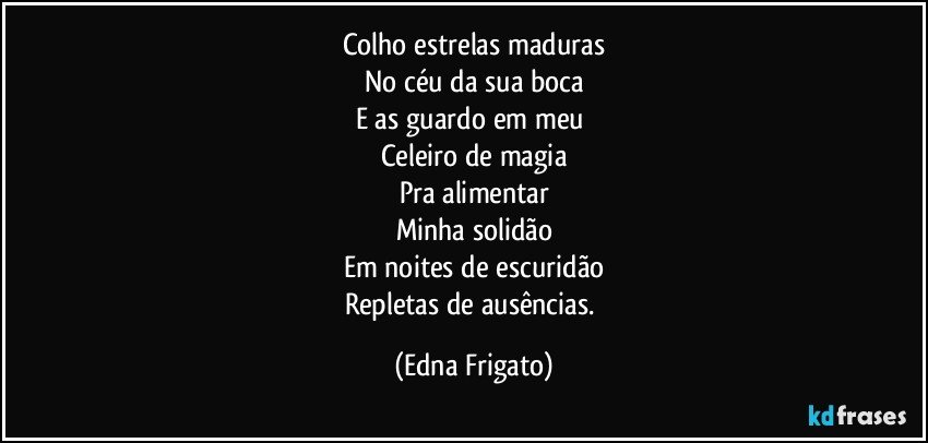 Colho estrelas maduras
No céu da sua boca
E as guardo em meu 
Celeiro de magia
Pra alimentar
Minha solidão
Em noites de escuridão
Repletas de ausências. (Edna Frigato)