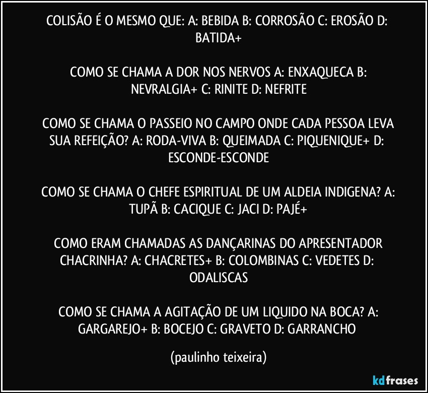 COLISÃO É O MESMO QUE: A: BEBIDA  B: CORROSÃO  C: EROSÃO  D: BATIDA+

 COMO SE CHAMA A DOR NOS NERVOS  A: ENXAQUECA  B: NEVRALGIA+  C: RINITE  D: NEFRITE

 COMO SE CHAMA O PASSEIO NO CAMPO ONDE CADA PESSOA LEVA SUA REFEIÇÃO? A: RODA-VIVA  B: QUEIMADA  C: PIQUENIQUE+  D: ESCONDE-ESCONDE

 COMO SE CHAMA O CHEFE ESPIRITUAL DE UM ALDEIA INDIGENA? A: TUPÃ  B: CACIQUE  C: JACI  D: PAJÉ+

 COMO ERAM CHAMADAS AS DANÇARINAS DO APRESENTADOR CHACRINHA? A: CHACRETES+  B: COLOMBINAS  C: VEDETES  D: ODALISCAS

 COMO SE CHAMA A AGITAÇÃO DE UM LIQUIDO NA BOCA? A: GARGAREJO+  B: BOCEJO  C: GRAVETO  D: GARRANCHO (paulinho teixeira)