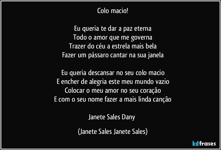 Colo macio!

Eu queria te dar a paz eterna
Todo o amor que me governa
Trazer do céu a estrela mais bela
Fazer um pássaro cantar na sua janela

Eu queria descansar no seu colo macio
E encher de alegria este meu mundo vazio
Colocar o meu amor no seu coração
E com o seu nome fazer a mais linda canção

Janete Sales Dany (Janete Sales Janete Sales)