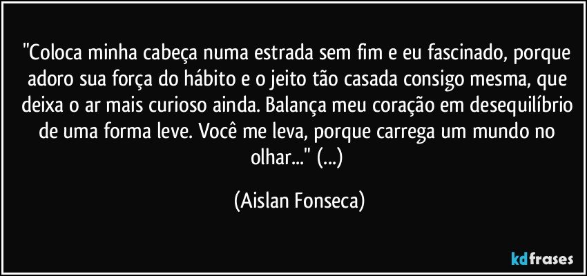 "Coloca minha cabeça numa estrada sem fim e eu fascinado, porque adoro sua força do hábito e o jeito tão casada consigo mesma, que deixa o ar mais curioso ainda. Balança meu coração em desequilíbrio de uma forma leve. Você me leva, porque carrega um mundo no olhar..." (...) (Aislan Fonseca)