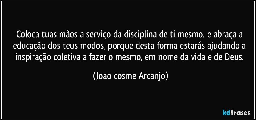 Coloca tuas mãos a serviço da disciplina de ti mesmo, e abraça a educação dos teus modos, porque desta forma estarás ajudando a inspiração coletiva a fazer o mesmo, em nome da vida e de Deus. (Joao cosme Arcanjo)