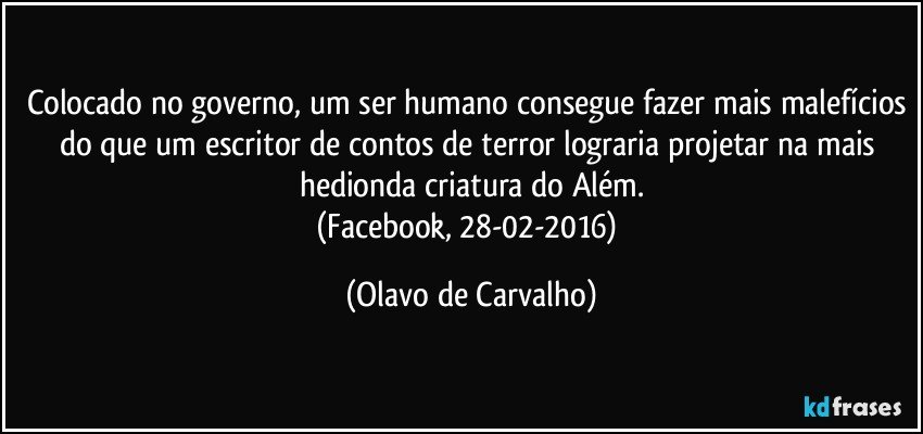 Colocado no governo, um ser humano consegue fazer mais malefícios do que um escritor de contos de terror lograria projetar na mais hedionda criatura do Além.
(Facebook, 28-02-2016) (Olavo de Carvalho)