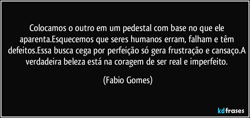 Colocamos o outro em um pedestal com base no que ele aparenta.Esquecemos que seres humanos erram, falham e têm defeitos.Essa busca cega por perfeição só gera frustração e cansaço.A verdadeira beleza está na coragem de ser real e imperfeito. (Fabio Gomes)