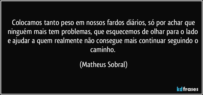 Colocamos tanto peso em nossos fardos diários, só por achar que ninguém mais tem problemas, que esquecemos de olhar para o lado e ajudar a quem realmente não consegue mais continuar seguindo o caminho. (Matheus Sobral)