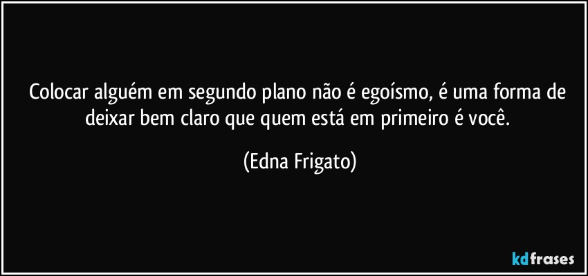 Colocar alguém em segundo plano não é egoísmo, é uma forma de deixar bem claro que quem está em primeiro é você. (Edna Frigato)