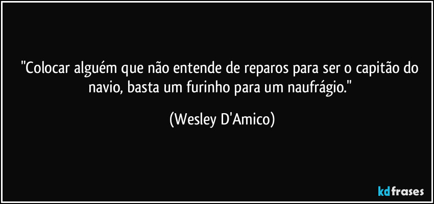 "Colocar alguém que não entende de reparos para ser o capitão do navio, basta um furinho para um naufrágio." (Wesley D'Amico)