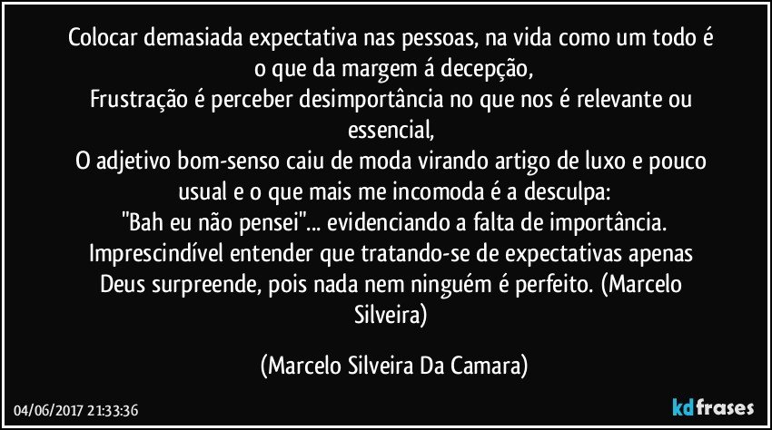 Colocar demasiada expectativa nas pessoas, na vida como um todo é o que da margem á decepção,
Frustração é perceber desimportância no que nos é relevante ou essencial, 
O adjetivo bom-senso caiu de moda virando artigo de luxo e pouco usual e o que mais me incomoda é a desculpa:
"Bah eu não pensei"... evidenciando a falta de importância.
Imprescindível entender que tratando-se de expectativas apenas Deus surpreende, pois nada nem ninguém é perfeito. (Marcelo Silveira) (Marcelo Silveira Da Camara)