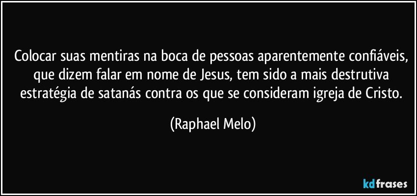 Colocar suas mentiras na boca de pessoas aparentemente confiáveis, que dizem falar em nome de Jesus, tem sido a mais destrutiva estratégia de satanás contra os que se consideram igreja de Cristo. (Raphael Melo)