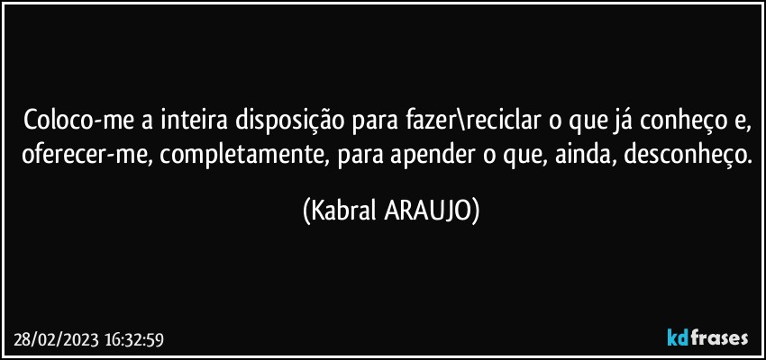 Coloco-me a inteira disposição para fazer\reciclar o que já conheço e, oferecer-me, completamente, para apender o que, ainda, desconheço. (KABRAL ARAUJO)