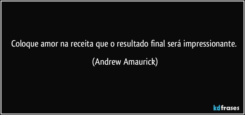 Coloque amor na receita que o resultado final será impressionante. (Andrew Amaurick)