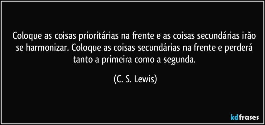 Coloque as coisas prioritárias na frente e as coisas secundárias irão se harmonizar. Coloque as coisas secundárias na frente e perderá tanto a primeira como a segunda. (C. S. Lewis)