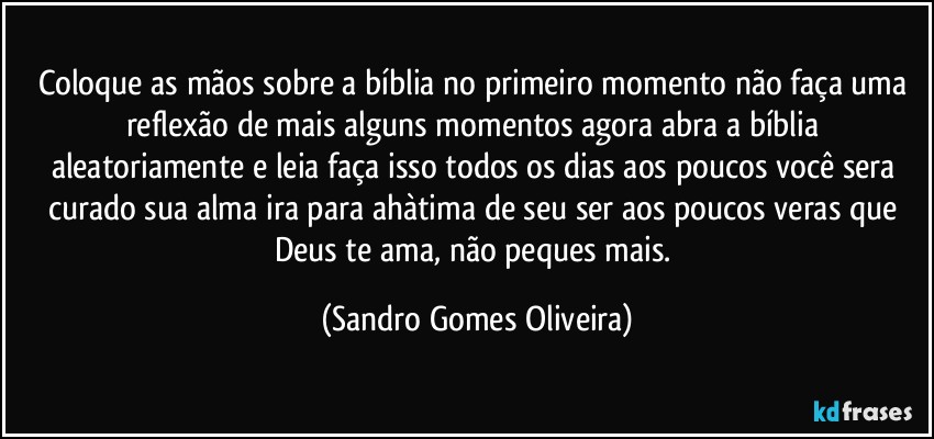 Coloque as mãos sobre a bíblia no primeiro momento não faça uma reflexão de mais alguns momentos agora abra a bíblia aleatoriamente e leia faça isso todos os dias aos poucos você sera curado sua alma ira para ahàtima de seu ser aos poucos veras que Deus te ama, não peques mais. (Sandro Gomes Oliveira)