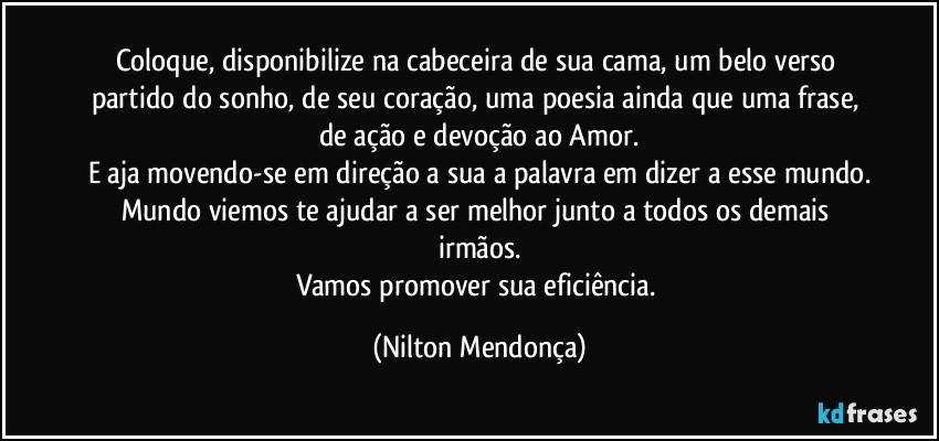 Coloque, disponibilize na cabeceira de sua cama, um belo verso partido do sonho, de seu coração, uma poesia ainda que uma frase, de ação e devoção ao Amor.
E aja movendo-se em direção a sua a palavra em dizer a esse mundo.
Mundo viemos te ajudar a ser melhor junto a todos os demais irmãos.
Vamos promover sua eficiência. (Nilton Mendonça)