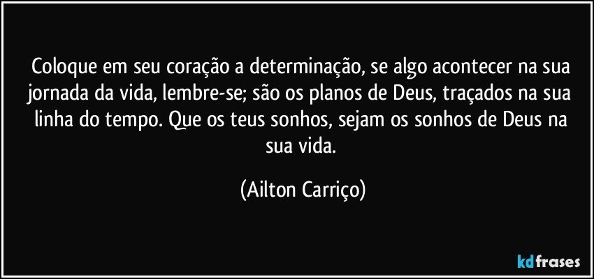 Coloque em seu coração a determinação, se algo acontecer na sua jornada da vida, lembre-se; são os planos de Deus, traçados na sua linha do tempo.  Que os teus sonhos, sejam os sonhos de Deus na sua vida. (Ailton Carriço)