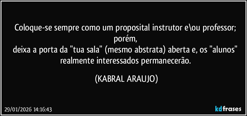 Coloque-se sempre como um proposital instrutor e\ou professor; porém, 
deixa a porta da "tua sala" (mesmo abstrata) aberta e, os "alunos" realmente interessados permanecerão. (KABRAL ARAUJO)