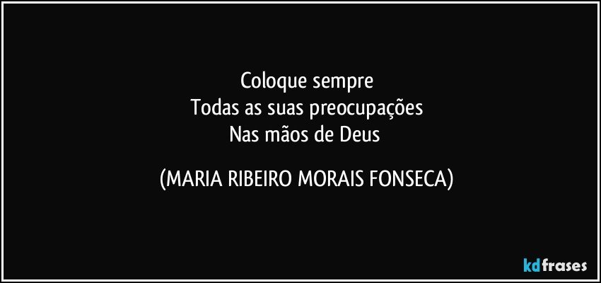 Coloque sempre
Todas as suas preocupações
Nas mãos de Deus (MARIA RIBEIRO MORAIS FONSECA)