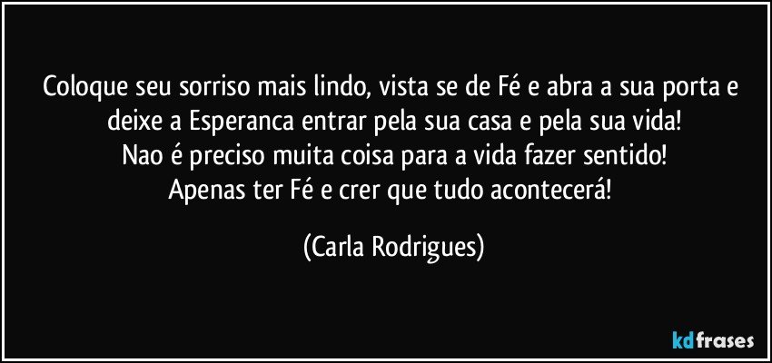 Coloque seu sorriso mais lindo, vista se de Fé e abra a sua porta e deixe a Esperanca entrar pela sua casa e pela sua vida!
Nao é preciso muita coisa para a vida fazer sentido!
Apenas ter Fé e crer que tudo acontecerá! (Carla Rodrigues)