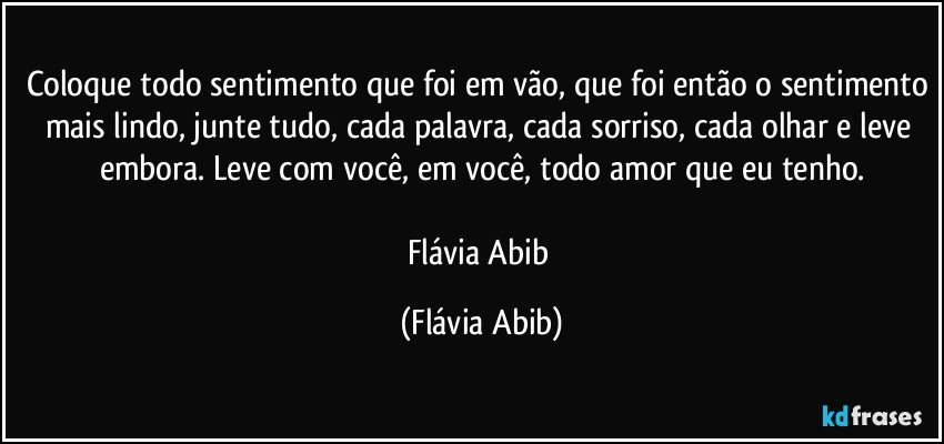 Coloque todo sentimento que foi em vão, que foi então o sentimento mais lindo, junte tudo, cada palavra, cada sorriso, cada olhar e leve embora. Leve com você, em você, todo amor que eu tenho.

Flávia Abib (Flávia Abib)