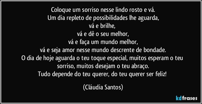 Coloque um sorriso nesse lindo rosto e vá.
Um dia repleto de possibilidades lhe aguarda,
vá e brilhe, 
vá e dê o seu melhor,
vá e faça um mundo melhor,
vá e seja amor nesse mundo descrente de bondade.
O dia de hoje aguarda o teu toque especial, muitos esperam o teu sorriso, muitos desejam o teu abraço.
Tudo depende do teu querer, do teu querer ser feliz! (Cláudia Santos)