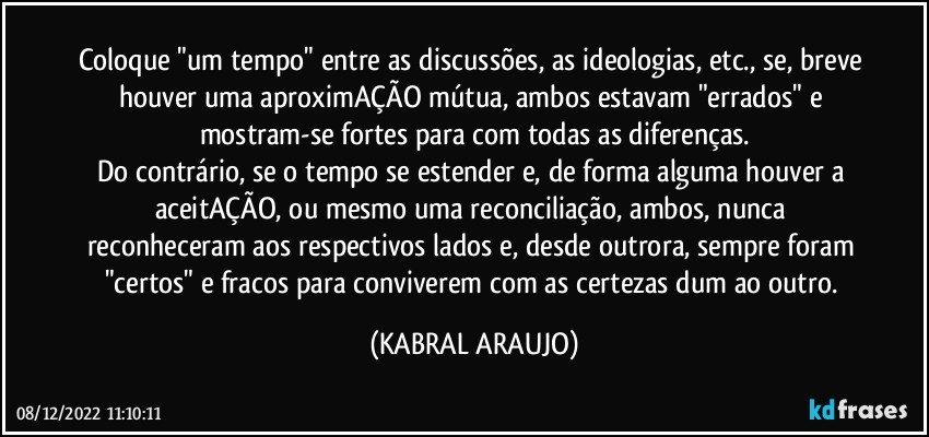 Coloque "um tempo" entre as discussões, as ideologias, etc., se, breve houver uma aproximAÇÃO mútua, ambos estavam "errados" e mostram-se fortes para com todas as diferenças.
Do contrário, se o tempo se estender e, de forma alguma houver a aceitAÇÃO, ou mesmo uma reconciliação, ambos, nunca reconheceram aos respectivos lados e, desde outrora, sempre foram "certos" e fracos para conviverem com as certezas dum ao outro. (KABRAL ARAUJO)