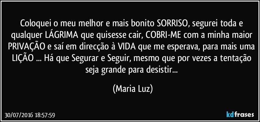 Coloquei o meu melhor e mais bonito SORRISO, segurei toda e qualquer LÁGRIMA que quisesse cair, COBRI-ME com a minha maior PRIVAÇÃO e saí em direcção à VIDA que me esperava, para mais uma LIÇÃO ... Há que Segurar e Seguir, mesmo que por vezes a tentação seja grande para desistir... (Maria Luz)