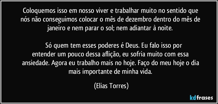 Coloquemos isso em nosso viver e trabalhar muito no sentido que nós não conseguimos colocar o mês de dezembro dentro do mês de janeiro e nem parar o sol; nem adiantar à noite. 

              Só quem tem esses poderes é Deus. Eu falo isso por entender um pouco dessa aflição, eu sofria muito com essa ansiedade. Agora eu trabalho mais no hoje. Faço do meu hoje o dia mais importante de minha vida. (Elias Torres)