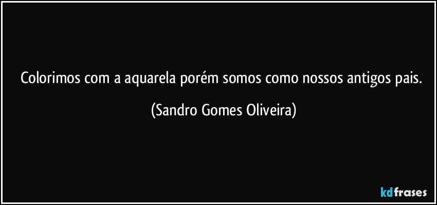 Colorimos com a aquarela porém somos como nossos antigos pais. (Sandro Gomes Oliveira)