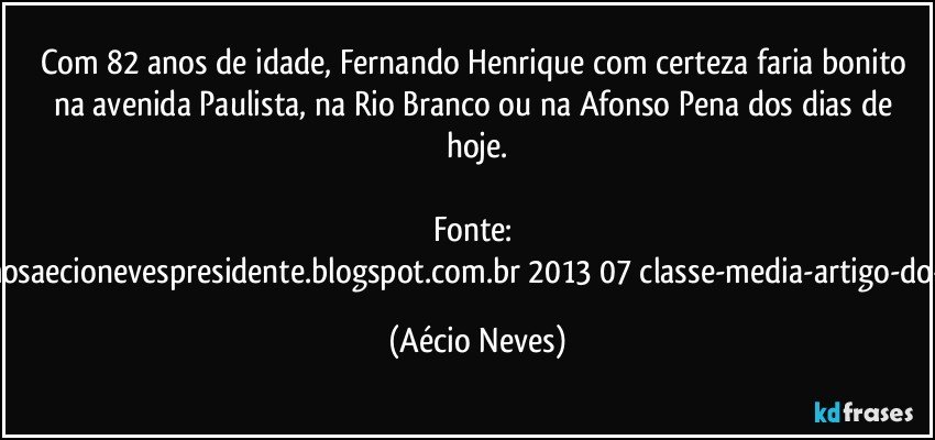 Com 82 anos de idade, Fernando Henrique com certeza faria bonito na avenida Paulista, na Rio Branco ou na Afonso Pena dos dias de hoje.

Fonte: http://www.queremosaecionevespresidente.blogspot.com.br/2013/07/classe-media-artigo-do-senador-aecio.html (Aécio Neves)