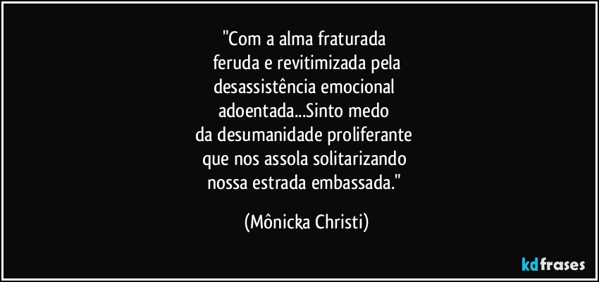 "Com a alma fraturada 
feruda e revitimizada pela
desassistência emocional 
adoentada...Sinto medo 
da desumanidade proliferante 
que nos assola solitarizando 
nossa estrada embassada." (Mônicka Christi)