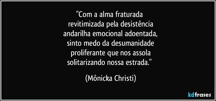 "Com a alma fraturada 
revitimizada pela desistência
andarilha emocional adoentada,
sinto medo da desumanidade
proliferante que nos assola
solitarizando nossa estrada." (Mônicka Christi)