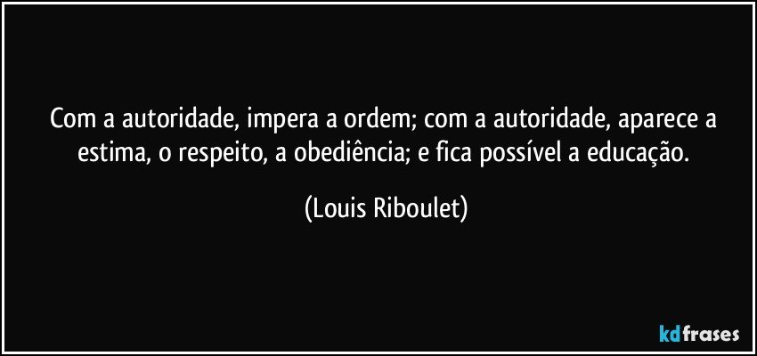 Com a autoridade, impera a ordem; com a autoridade, aparece a estima, o respeito, a obediência; e fica possível a educação. (Louis Riboulet)