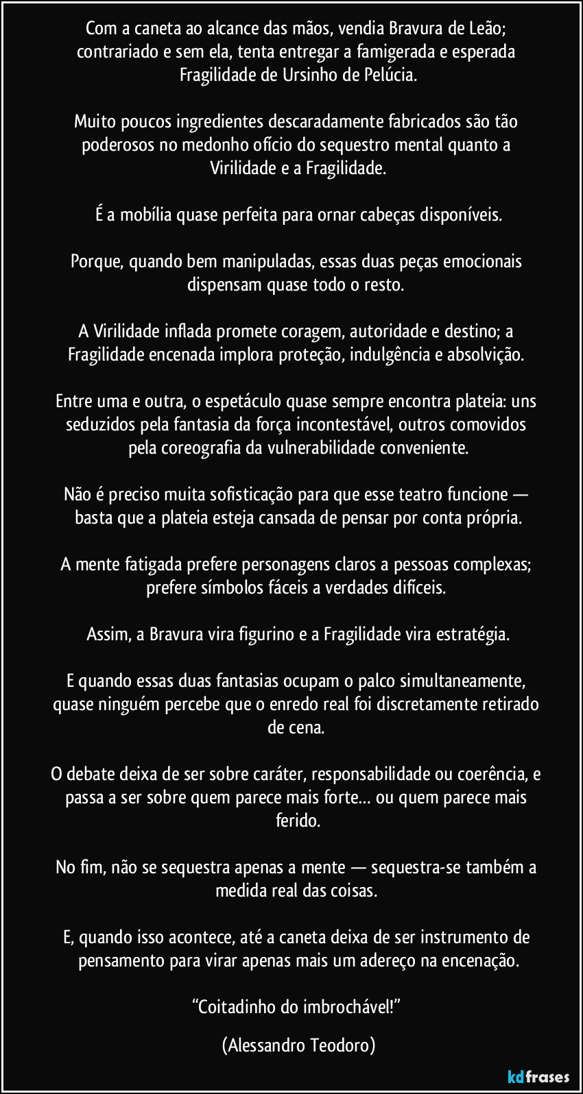 Com a caneta ao alcance das mãos, vendia Bravura de Leão; contrariado e sem ela, tenta entregar a famigerada e esperada Fragilidade de Ursinho de Pelúcia.

Muito poucos ingredientes descaradamente fabricados são tão poderosos no medonho ofício do sequestro mental quanto a Virilidade e a Fragilidade.

É a mobília quase perfeita para ornar cabeças disponíveis.

Porque, quando bem manipuladas, essas duas peças emocionais dispensam quase todo o resto. 

A Virilidade inflada promete coragem, autoridade e destino; a Fragilidade encenada implora proteção, indulgência e absolvição. 

Entre uma e outra, o espetáculo quase sempre encontra plateia: uns seduzidos pela fantasia da força incontestável, outros comovidos pela coreografia da vulnerabilidade conveniente.

Não é preciso muita sofisticação para que esse teatro funcione — basta que a plateia esteja cansada de pensar por conta própria.

A mente fatigada prefere personagens claros a pessoas complexas; prefere símbolos fáceis a verdades difíceis. 

Assim, a Bravura vira figurino e a Fragilidade vira estratégia.

E quando essas duas fantasias ocupam o palco simultaneamente, quase ninguém percebe que o enredo real foi discretamente retirado de cena. 

O debate deixa de ser sobre caráter, responsabilidade ou coerência, e passa a ser sobre quem parece mais forte… ou quem parece mais ferido.

No fim, não se sequestra apenas a mente — sequestra-se também a medida real das coisas. 

E, quando isso acontece, até a caneta deixa de ser instrumento de pensamento para virar apenas mais um adereço na encenação.

“Coitadinho do imbrochável!” (Alessandro Teodoro)