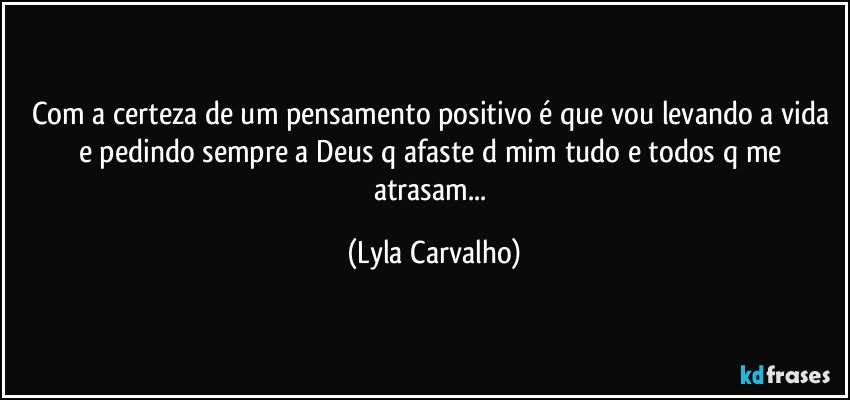Com a certeza de um pensamento positivo é que vou levando a vida e pedindo sempre a Deus q afaste d mim tudo e todos q me atrasam... (Lyla Carvalho)